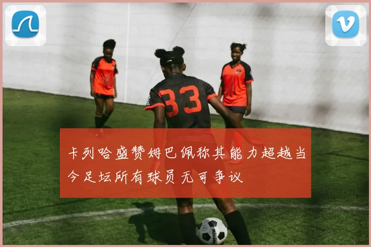卡列哈盛赞姆巴佩称其能力超越当今足坛所有球员无可争议