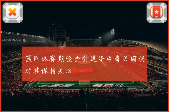篮网休赛期险些引进字母哥目前仍对其保持关注