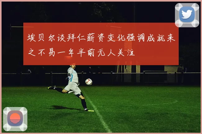 埃贝尔谈拜仁薪资变化强调成就来之不易一年半前无人关注