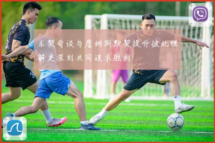东契奇谈与詹姆斯默契提升彼此理解更深刻共同追求胜利
