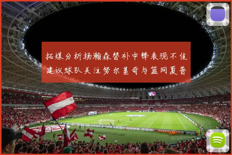 拓媒分析杨瀚森替补中锋表现不佳建议球队关注努尔基奇与篮网夏普