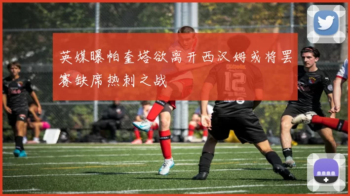 英媒曝帕奎塔欲离开西汉姆或将罢赛缺席热刺之战