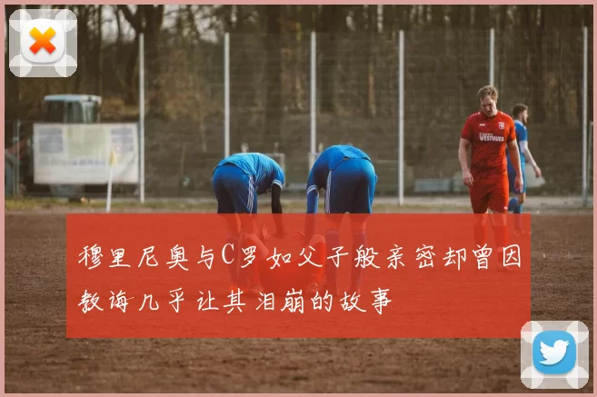 穆里尼奥与C罗如父子般亲密却曾因教诲几乎让其泪崩的故事