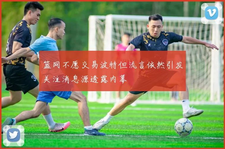 篮网不愿交易波特但流言依然引发关注消息源透露内幕