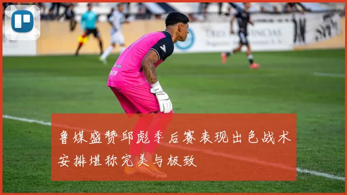 鲁媒盛赞邱彪季后赛表现出色战术安排堪称完美与极致