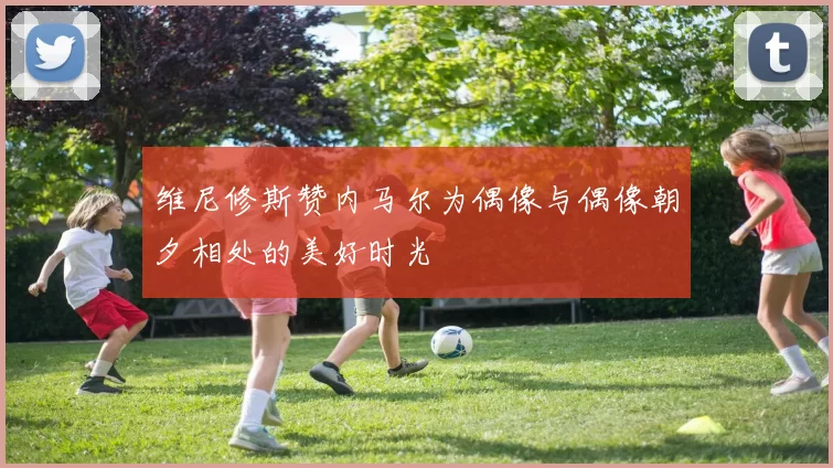维尼修斯赞内马尔为偶像与偶像朝夕相处的美好时光